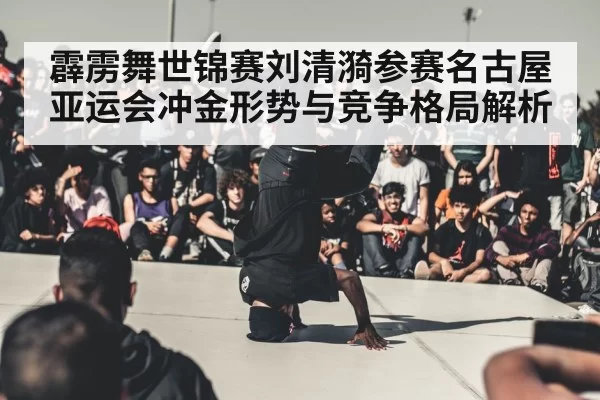 霹雳舞世锦赛刘清漪参赛名古屋亚运会冲金形势与竞争格局解析