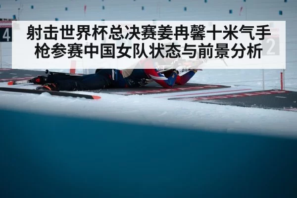 射击世界杯总决赛姜冉馨十米气手枪参赛中国女队状态与前景分析