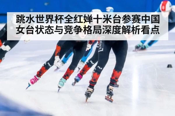 跳水世界杯全红婵十米台参赛中国女台状态与竞争格局深度解析看点