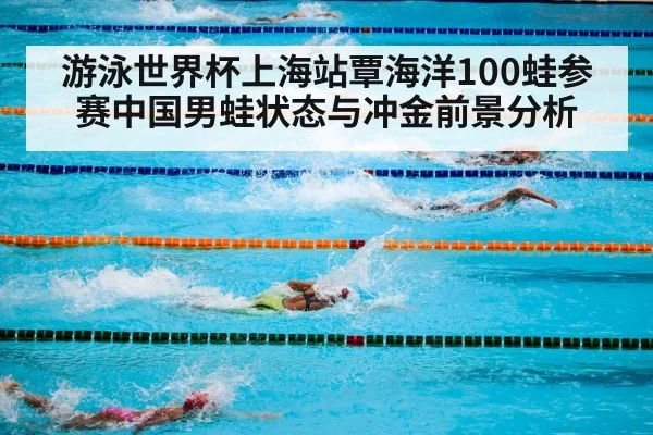 游泳世界杯上海站覃海洋100蛙参赛中国男蛙状态与冲金前景分析