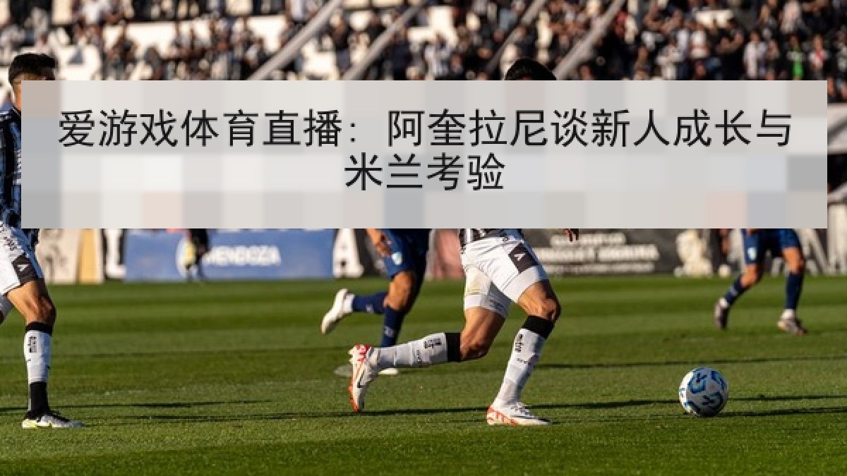 爱游戏体育直播: 阿奎拉尼谈新人成长与米兰考验 爱游戏体育直播: 阿奎拉尼谈新人成长与米兰考验